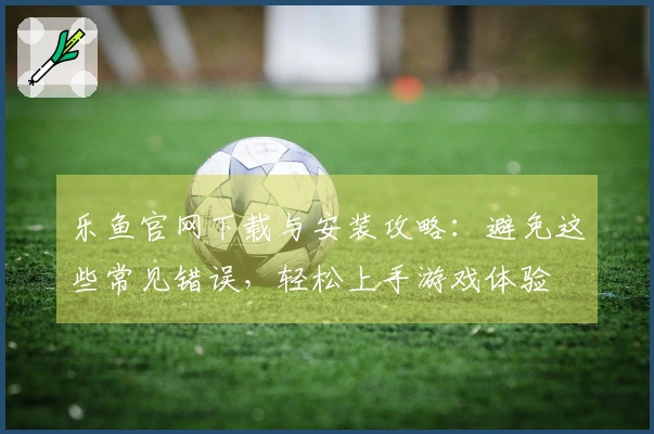 乐鱼官网下载与安装攻略：避免这些常见错误，轻松上手游戏体验