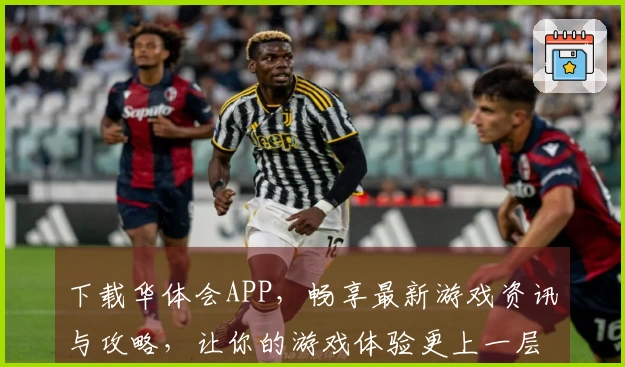 下载华体会APP，畅享最新游戏资讯与攻略，让你的游戏体验更上一层楼！