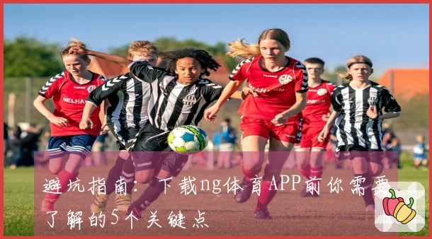 避坑指南：下载ng体育APP前你需要了解的5个关键点