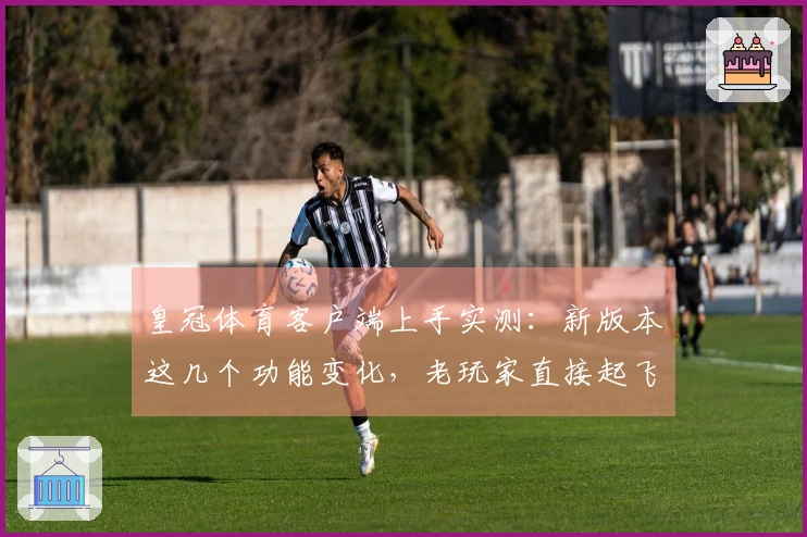 皇冠体育客户端上手实测：新版本这几个功能变化，老玩家直接起飞？