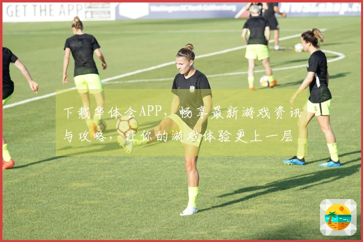 下载华体会APP，畅享最新游戏资讯与攻略，让你的游戏体验更上一层楼！