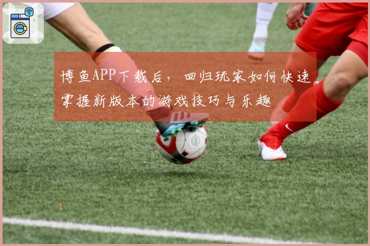 博鱼APP下载后，回归玩家如何快速掌握新版本的游戏技巧与乐趣