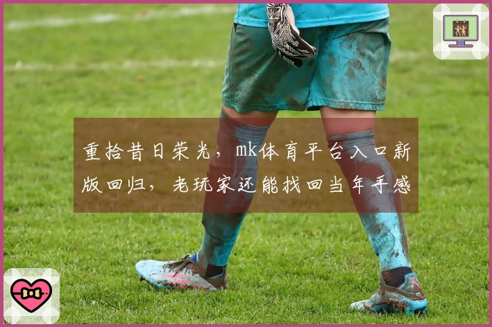 重拾昔日荣光，mk体育平台入口新版回归，老玩家还能找回当年手感吗？