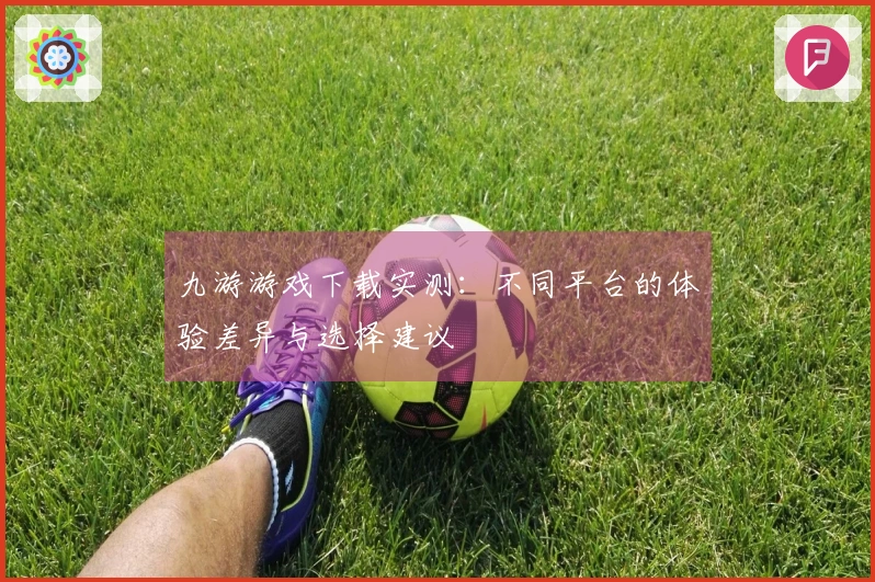 九游游戏下载实测：不同平台的体验差异与选择建议