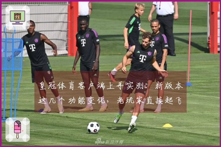 皇冠体育客户端上手实测：新版本这几个功能变化，老玩家直接起飞？