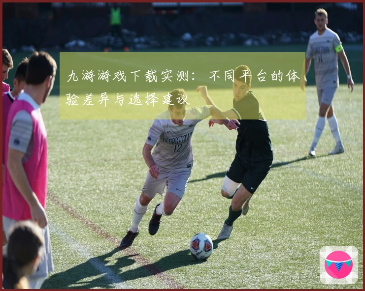 九游游戏下载实测：不同平台的体验差异与选择建议
