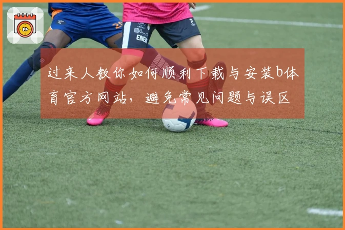 过来人教你如何顺利下载与安装b体育官方网站，避免常见问题与误区